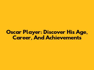 Oscar Player: Discover His Age, Career, And Achievements