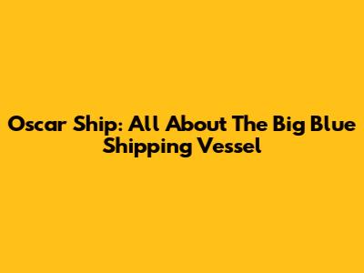 Oscar Ship: All About The Big Blue Shipping Vessel