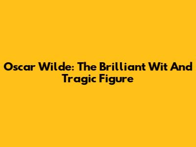 Oscar Wilde: The Brilliant Wit And Tragic Figure