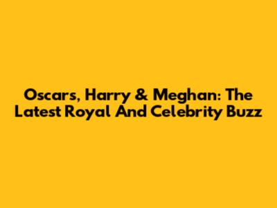 Oscars, Harry & Meghan: The Latest Royal And Celebrity Buzz