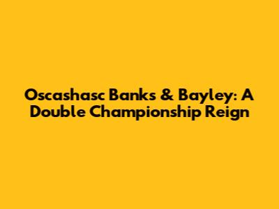 Oscashasc Banks & Bayley: A Double Championship Reign