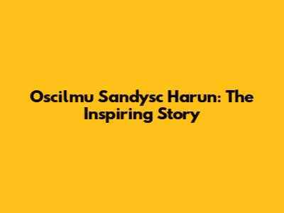 Oscilmu Sandysc Harun: The Inspiring Story