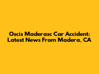 Oscis Maderasc Car Accident: Latest News From Madera, CA