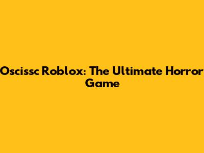 Oscissc Roblox: The Ultimate Horror Game