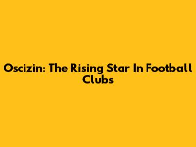 Oscizin: The Rising Star In Football Clubs