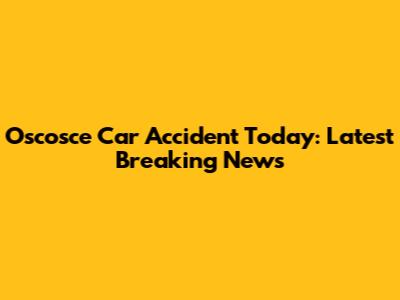 Oscosce Car Accident Today: Latest Breaking News