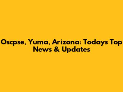 Oscpse, Yuma, Arizona: Today's Top News & Updates