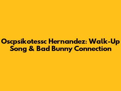 Oscpsikotessc Hernandez: Walk-Up Song & Bad Bunny Connection