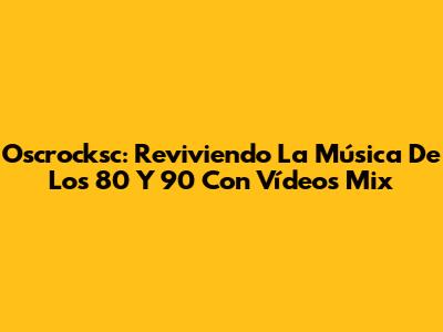 Oscrocksc: Reviviendo La Música De Los 80 Y 90 Con Vídeos Mix