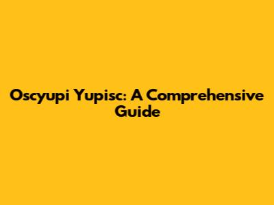 Oscyupi Yupisc: A Comprehensive Guide