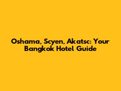 Oshama, Scyen, Akatsc: Your Bangkok Hotel Guide
