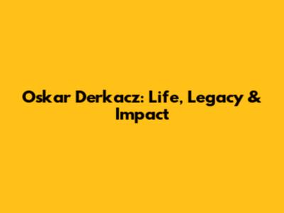 Oskar Derkacz: Life, Legacy & Impact