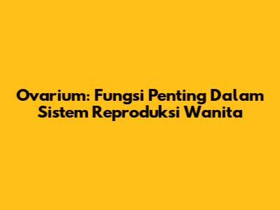 Ovarium: Fungsi Penting Dalam Sistem Reproduksi Wanita