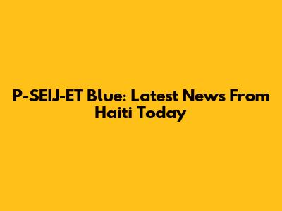 P-SEIJ-ET Blue: Latest News From Haiti Today