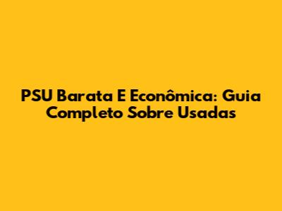 PSU Barata E Econômica: Guia Completo Sobre Usadas