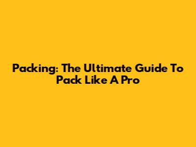 Packing: The Ultimate Guide To Pack Like A Pro