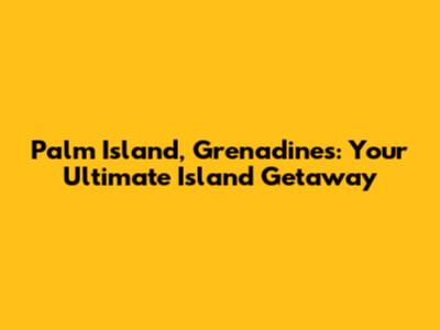 Palm Island, Grenadines: Your Ultimate Island Getaway