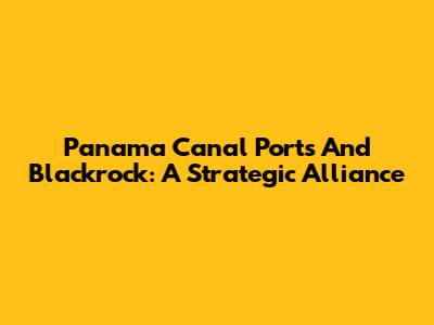 Panama Canal Ports And Blackrock: A Strategic Alliance