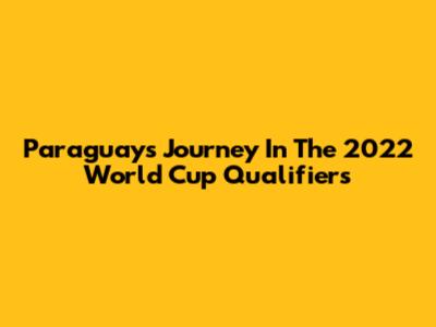 Paraguay's Journey In The 2022 World Cup Qualifiers
