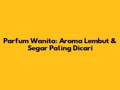 Parfum Wanita: Aroma Lembut & Segar Paling Dicari