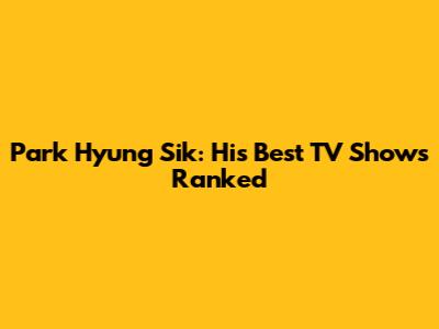 Park Hyung Sik: His Best TV Shows Ranked