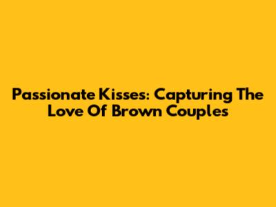 Passionate Kisses: Capturing The Love Of Brown Couples