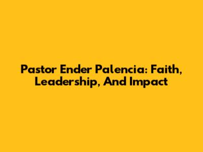 Pastor Ender Palencia: Faith, Leadership, And Impact