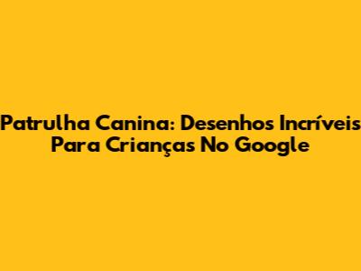 Patrulha Canina: Desenhos Incríveis Para Crianças No Google