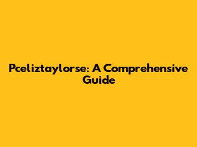 Pceliztaylorse: A Comprehensive Guide
