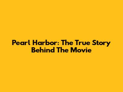 Pearl Harbor: The True Story Behind The Movie