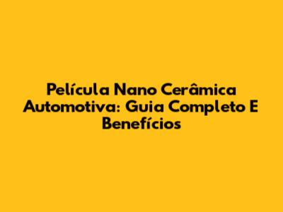Película Nano Cerâmica Automotiva: Guia Completo E Benefícios