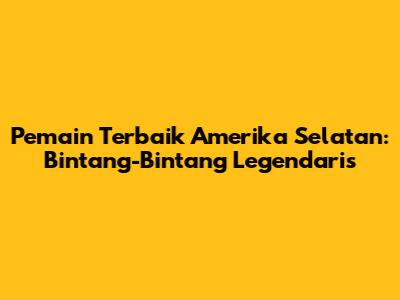 Pemain Terbaik Amerika Selatan: Bintang-Bintang Legendaris