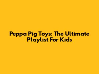 Peppa Pig Toys: The Ultimate Playlist For Kids