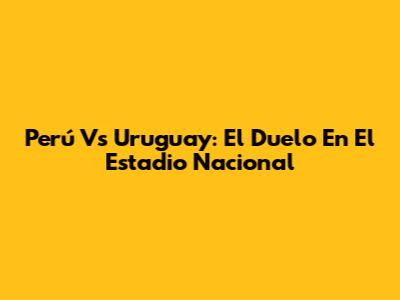 Perú Vs Uruguay: El Duelo En El Estadio Nacional