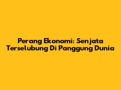 Perang Ekonomi: Senjata Terselubung Di Panggung Dunia