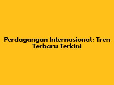 Perdagangan Internasional: Tren Terbaru Terkini