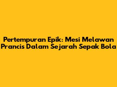 Pertempuran Epik: Mesi Melawan Prancis Dalam Sejarah Sepak Bola