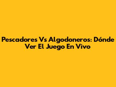 Pescadores Vs Algodoneros: Dónde Ver El Juego En Vivo