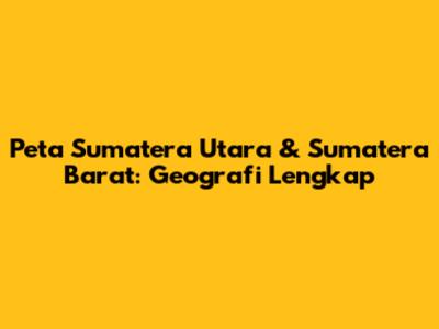 Peta Sumatera Utara & Sumatera Barat: Geografi Lengkap