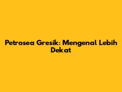 Petrosea Gresik: Mengenal Lebih Dekat