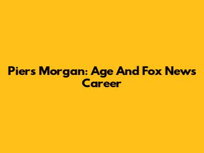 Piers Morgan: Age And Fox News Career