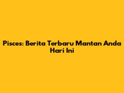 Pisces: Berita Terbaru Mantan Anda Hari Ini