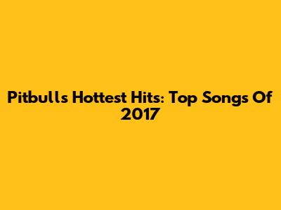 Pitbull's Hottest Hits: Top Songs Of 2017