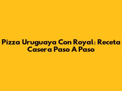 Pizza Uruguaya Con Royal: Receta Casera Paso A Paso