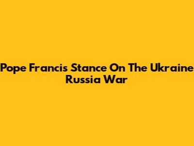 Pope Francis' Stance On The Ukraine Russia War