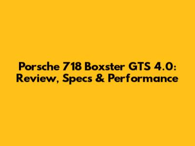 Porsche 718 Boxster GTS 4.0: Review, Specs & Performance