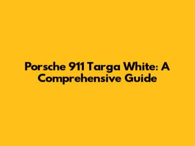 Porsche 911 Targa White: A Comprehensive Guide
