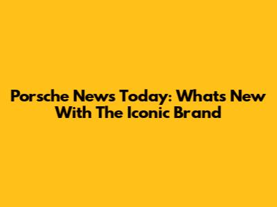 Porsche News Today: What's New With The Iconic Brand