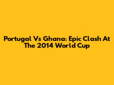Portugal Vs Ghana: Epic Clash At The 2014 World Cup