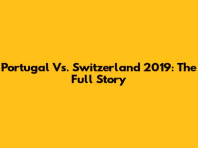 Portugal Vs. Switzerland 2019: The Full Story